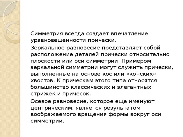 Симметрия всегда создает впечатление уравновешенности прически. Зеркальное равновесие представляет собой расположение деталей прически относительно плоскости или оси симметрии. Примером зеркальной симметрии могут служить прически, выполненные на основе кос или «конских» хвостов. К прическам этого типа относятся большинство классических и элегантных стрижек и причесок.  Осевое равновесие, которое еще именуют центрическим, является результатом воображаемого вращения формы вокруг оси симметрии. 