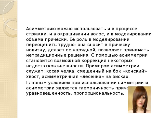 Асимметрию можно использовать и в процессе стрижки, и в окрашивании волос, и в моделировании объема прически. Ее роль в моделировании переоценить трудно: она вносит в прическу новизну, делает ее нарядной, позволяет принимать нетрадиционные решения. С помощью асимметрии становится возможной коррекция некоторых недостатков внешности. Примером асимметрии служат: косая челка, смещенный на бок «конский» хвост, асимметричная «лесенка» на висках.  Главным условием при использовании симметрии и асимметрии является гармоничность прически, ее уравновешенность, пропорциональность.   