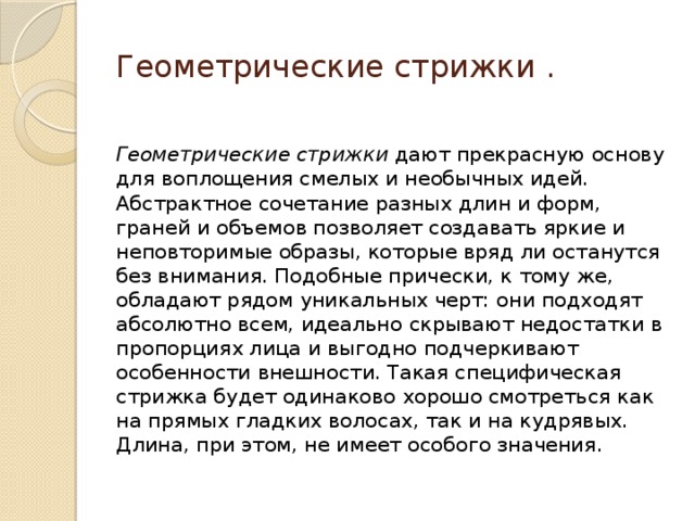 Геометрические стрижки . Геометрические стрижки  дают прекрасную основу для воплощения смелых и необычных идей. Абстрактное сочетание разных длин и форм, граней и объемов позволяет создавать яркие и неповторимые образы, которые вряд ли останутся без внимания. Подобные прически, к тому же, обладают рядом уникальных черт: они подходят абсолютно всем, идеально скрывают недостатки в пропорциях лица и выгодно подчеркивают особенности внешности. Такая специфическая стрижка будет одинаково хорошо смотреться как на прямых гладких волосах, так и на кудрявых. Длина, при этом, не имеет особого значения. 