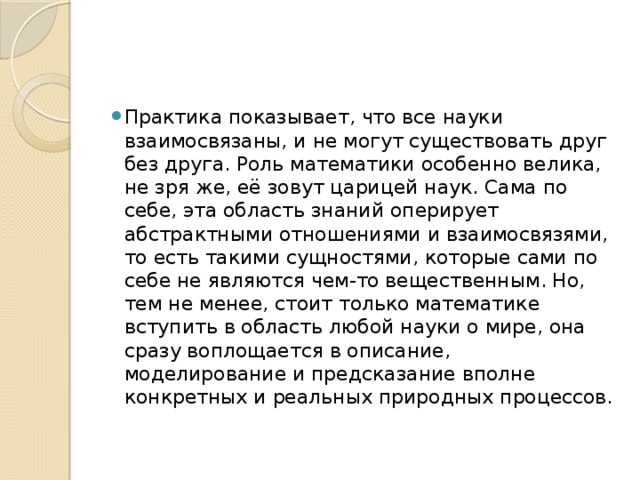 Практика показывает, что все науки взаимосвязаны, и не могут существовать друг без друга. Роль математики особенно велика, не зря же, её зовут царицей наук. Сама по себе, эта область знаний оперирует абстрактными отношениями и взаимосвязями, то есть такими сущностями, которые сами по себе не являются чем-то вещественным. Но, тем не менее, стоит только математике вступить в область любой науки о мире, она сразу воплощается в описание, моделирование и предсказание вполне конкретных и реальных природных процессов. 