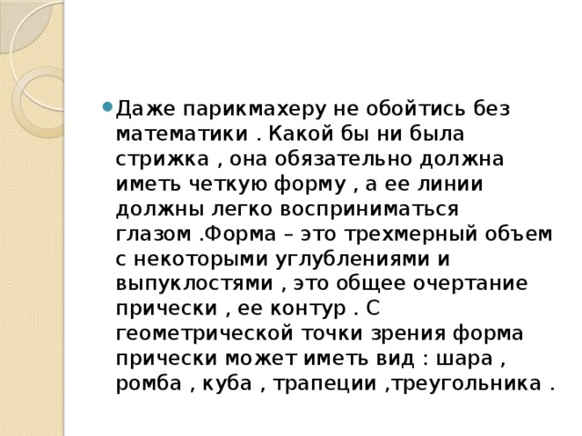 Даже парикмахеру не обойтись без математики . Какой бы ни была стрижка , она обязательно должна иметь четкую форму , а ее линии должны легко восприниматься глазом .Форма – это трехмерный объем с некоторыми углублениями и выпуклостями , это общее очертание прически , ее контур . С геометрической точки зрения форма прически может иметь вид : шара , ромба , куба , трапеции ,треугольника . 