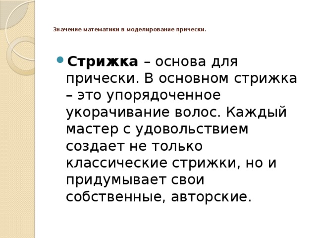   Значение математики в моделирование прически.    Стрижка – основа для прически. В основном стрижка – это упорядоченное укорачивание волос. Каждый мастер с удовольствием создает не только классические стрижки, но и придумывает свои собственные, авторские.  