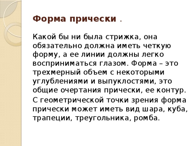 Форма прически . Какой бы ни была стрижка, она обязательно должна иметь четкую форму, а ее линии должны легко восприниматься глазом. Форма – это трехмерный объем с некоторыми углублениями и выпуклостями, это общие очертания прически, ее контур. С геометрической точки зрения форма прически может иметь вид шара, куба, трапеции, треугольника, ромба. 