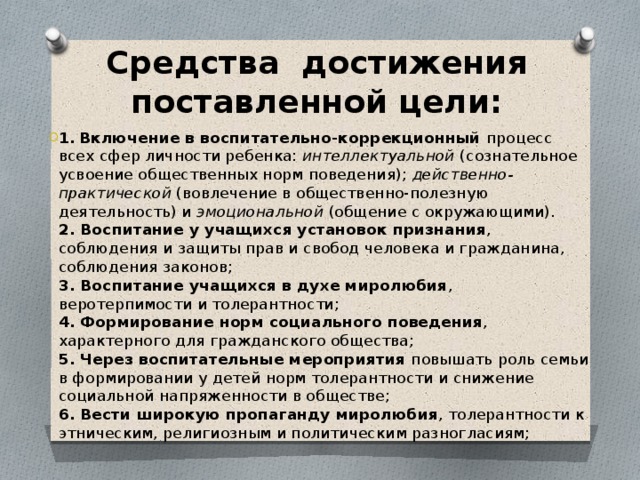 Средства достижения поставленной цели: 1.  Включение в воспитательно-коррекционный процесс всех сфер личности ребенка:  интеллектуальной  (сознательное усвоение общественных норм поведения);  действенно-практической  (вовлечение в общественно-полезную деятельность) и  эмоциональной  (общение с окружающими).  2. Воспитание у учащихся  установок признания , соблюдения и защиты прав и свобод человека и гражданина, соблюдения законов;  3. Воспитание учащихся в духе миролюбия , веротерпимости и толерантности;  4. Формирование норм социального поведения , характерного для гражданского общества;  5. Через воспитательные мероприятия повышать роль семьи в формировании у детей норм толерантности и снижение социальной напряженности в обществе;  6. Вести широкую пропаганду миролюбия , толерантности к этническим, религиозным и политическим разногласиям;    