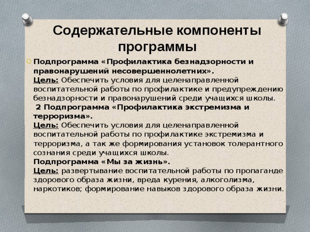 Содержательные компоненты программы Подпрограмма «Профилактика безнадзорности и правонарушений несовершеннолетних».  Цель:  Обеспечить условия для целенаправленной воспитательной работы по профилактике и предупреждению безнадзорности и правонарушений среди учащихся школы.  2 Подпрограмма «Профилактика экстремизма и терроризма».  Цель:  Обеспечить условия для целенаправленной воспитательной работы по профилактике экстремизма и терроризма, а так же формирования установок толерантного сознания среди учащихся школы.  Подпрограмма «Мы за жизнь».  Цель:  развертывание воспитательной работы по пропаганде здорового образа жизни, вреда курения, алкоголизма, наркотиков; формирование навыков здорового образа жизни.   