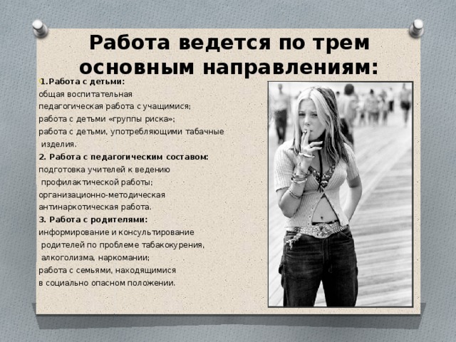 Работа ведется по трем основным направлениям: 1.Работа с детьми: общая воспитательная педагогическая работа с учащимися; работа с детьми «группы риска»; работа с детьми, употребляющими табачные  изделия. 2. Работа с педагогическим составом: подготовка учителей к ведению  профилактической работы; организационно-методическая антинаркотическая работа. 3. Работа с родителями: информирование и консультирование  родителей по проблеме табакокурения,  алкоголизма, наркомании; работа с семьями, находящимися в социально опасном положении.    