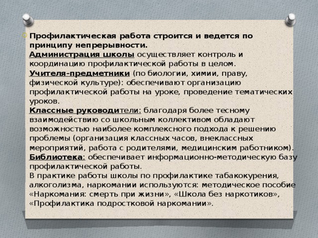 Профилактическая работа строится и ведется по принципу непрерывности.   Администрация школы  осуществляет контроль и координацию профилактической работы в целом.  Учителя-предметники  (по биологии, химии, праву, физической культуре): обеспечивают организацию профилактической работы на уроке, проведение тематических уроков.  Классные руководи тели:  благодаря более тесному взаимодействию со школьным коллективом обладают возможностью наиболее комплексного подхода к решению проблемы (организация классных часов, внеклассных мероприятий, работа с родителями, медицинским работником).   Библиотека :  обеспечивает информационно-методическую базу профилактической работы.  В практике работы школы по профилактике табакокурения, алкоголизма, наркомании используются: методическое пособие «Наркомания: смерть при жизни», «Школа без наркотиков», «Профилактика подростковой наркомании». 