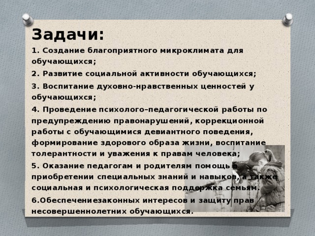 Задачи: 1. Создание благоприятного микроклимата для обучающихся; 2. Развитие социальной активности обучающихся; 3. Воспитание духовно-нравственных ценностей у обучающихся; 4. Проведение психолого–педагогической работы по предупреждению правонарушений, коррекционной работы с обучающимися девиантного поведения, формирование здорового образа жизни, воспитание толерантности и уважения к правам человека; 5. Оказание педагогам и родителям помощь в приобретении специальных знаний и навыков, а также социальная и психологическая поддержка семьям. 6.Обеспечениезаконных интересов и защиту прав несовершеннолетних обучающихся. 