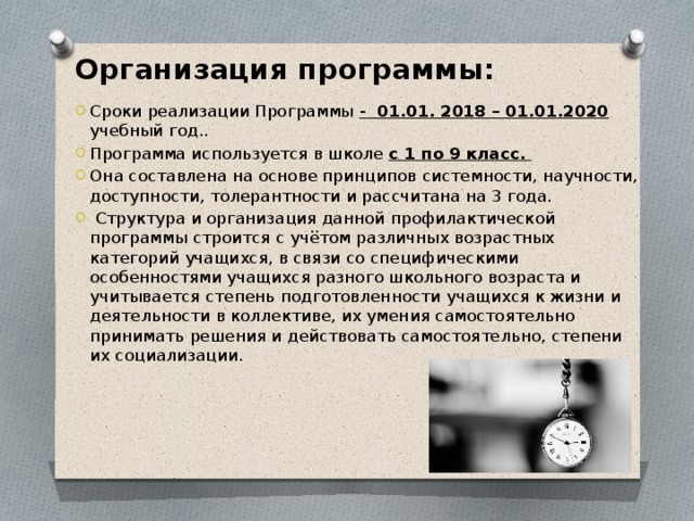 Организация программы:  Сроки реализации Программы - 01.01. 2018 – 01.01.2020 учебный год.. Программа используется в школе с 1 по 9 класс. Она составлена на основе принципов системности, научности, доступности, толерантности и рассчитана на 3 года.  Структура и организация данной профилактической программы строится с учётом различных возрастных категорий учащихся, в связи со специфическими особенностями учащихся разного школьного возраста и учитывается степень подготовленности учащихся к жизни и деятельности в коллективе, их умения самостоятельно принимать решения и действовать самостоятельно, степени их социализации. 