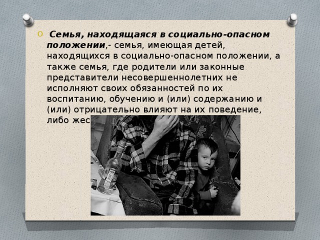   Семья, находящаяся в социально-опасном положении ,- семья, имеющая детей, находящихся в социально-опасном положении, а также семья, где родители или законные представители несовершеннолетних не исполняют своих обязанностей по их воспитанию, обучению и (или) содержанию и (или) отрицательно влияют на их поведение, либо жестоко обращаются с ними. 