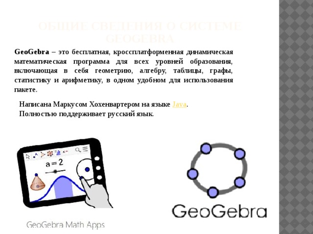 Общие сведения о системе GEOGEBRA   GeoGebra – это бесплатная, кроссплатформенная динамическая математическая программа для всех уровней образования, включающая в себя геометрию, алгебру, таблицы, графы, статистику и арифметику, в одном удобном для использования пакете. Написана Маркусом Хохенвартером на языке Java . Полностью поддерживает русский язык. 