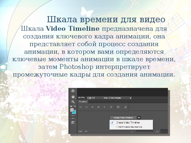  Шкала времени для видео   Шкала Video Timeline предназначена для создания ключевого кадра анимации, она представляет собой процесс создания анимации, в котором вами определяются ключевые моменты анимации в шкале времени, затем Photoshop интерпретирует промежуточные кадры для создания анимации. 