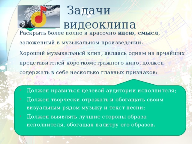  Задачи видеоклипа Раскрыть более полно и красочно идею, смысл , заложенный в музыкальном произведении. Хороший музыкальный клип, являясь одним из ярчайших представителей короткометражного кино, должен содержать в себе несколько главных признаков: Должен нравиться целевой аудитории исполнителя; Должен творчески отражать и обогащать своим визуальным рядом музыку и текст песни; Должен выявлять лучшие стороны образа исполнителя, обогащая палитру его образов. 