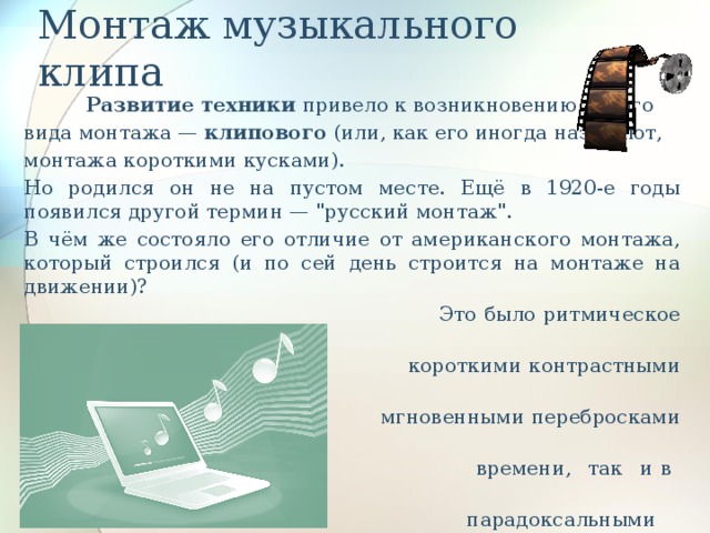 Монтаж музыкального клипа  Развитие техники привело к возникновению нового вида монтажа — клипового (или, как его иногда называют, монтажа короткими кусками). Но родился он не на пустом месте. Ещё в 1920-е годы появился другой термин — 