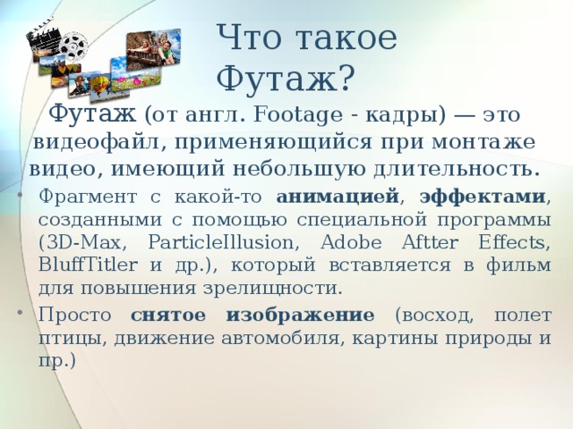 Что такое Футаж? Футаж (от англ. Footage - кадры) — это видеофайл, применяющийся при монтаже видео, имеющий небольшую длительность. Фрагмент с какой-то анимацией , эффектами , созданными с помощью специальной программы (3D-Max, ParticleIllusion, Adobe Aftter Effects, BluffTitler и др.), который вставляется в фильм для повышения зрелищности. Просто снятое изображение (восход, полет птицы, движение автомобиля, картины природы и пр.) 