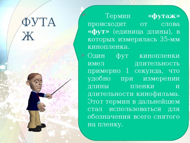  Термин «футаж» происходит от слова «фут» (единица длины), в которых измерялась 35-мм кинопленка. Один фут кинопленки имел длительность примерно 1 секунда, что удобно при измерении длины пленки и длительности кинофильма. Этот термин в дальнейшем стал использоваться для обозначения всего снятого на пленку. ФУТАЖ 