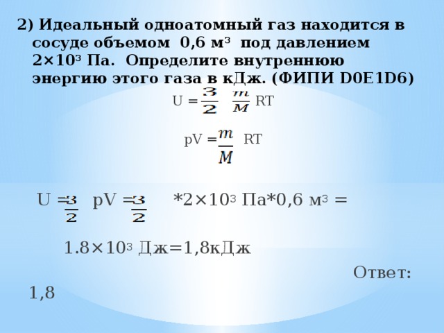 2) Идеальный одноатомный газ находится в сосуде объемом 0,6 м 3 под давлением 2×10 3 Па. Определите внутреннюю энергию этого газа в кДж. (ФИПИ D0E1D6)   U =  RT pV = RT  U = pV = *2×10 3 Па*0,6 м 3 =  1.8×10 3 Дж=1,8кДж  Ответ: 1,8 