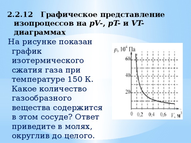 2.2.12 Графическое представление изопроцессов на pV- , pT- и VT- диаграммах   На рисунке показан график изотермического сжатия газа при температуре 150 К. Какое количество  газообразного вещества содержится в этом сосуде? Ответ приведите в молях, округлив до целого. 