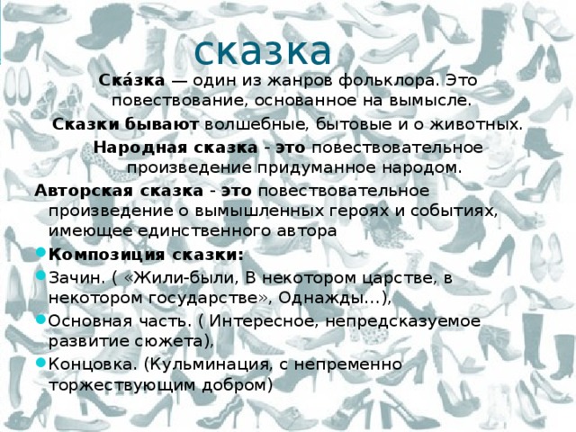 сказка Ска́зка  — один из жанров фольклора. Это повествование, основанное на вымысле.  Сказки   бывают  волшебные, бытовые и о животных. Народная   сказка  -  это  повествовательное произведение придуманное народом. Авторская   сказка  -  это  повествовательное произведение о вымышленных героях и событиях, имеющее единственного автора Композиция сказки: Зачин. ( «Жили-были, В некотором царстве, в некотором государстве», Однажды…), Основная часть. ( Интересное, непредсказуемое развитие сюжета), Концовка. (Кульминация, с непременно торжествующим добром) 