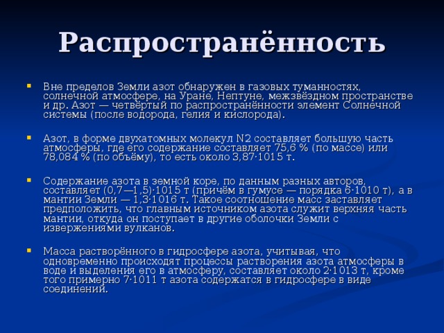 Вне пределов Земли азот обнаружен в газовых туманностях, солнечной атмосфере, на Уране, Нептуне, межзвёздном пространстве и др. Азот — четвёртый по распространённости элемент Солнечной системы (после водорода, гелия и кислорода).  Азот, в форме двухатомных молекул N2 составляет большую часть атмосферы, где его содержание составляет 75,6 % (по массе) или 78,084 % (по объёму), то есть около 3,87·1015 т.  Содержание азота в земной коре, по данным разных авторов, составляет (0,7—1,5)·1015 т (причём в гумусе — порядка 6·1010 т), а в мантии Земли — 1,3·1016 т. Такое соотношение масс заставляет предположить, что главным источником азота служит верхняя часть мантии, откуда он поступает в другие оболочки Земли с извержениями вулканов.  Масса растворённого в гидросфере азота, учитывая, что одновременно происходят процессы растворения азота атмосферы в воде и выделения его в атмосферу, составляет около 2·1013 т, кроме того примерно 7·1011 т азота содержатся в гидросфере в виде соединений. 