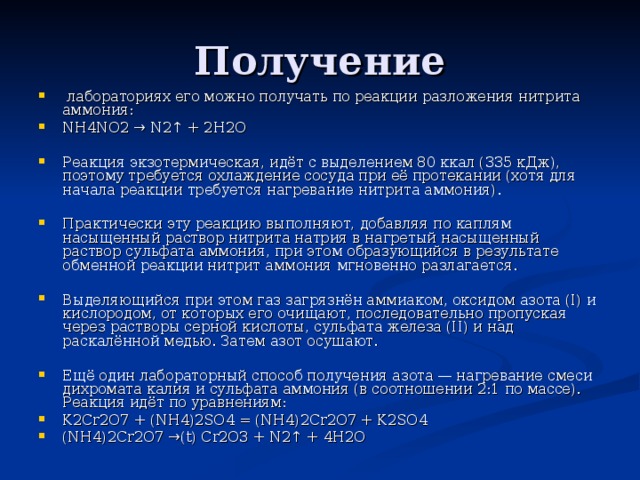  лабораториях его можно получать по реакции разложения нитрита аммония: NH4NO2 → N2↑ + 2H2O  Реакция экзотермическая, идёт с выделением 80 ккал (335 кДж), поэтому требуется охлаждение сосуда при её протекании (хотя для начала реакции требуется нагревание нитрита аммония).  Практически эту реакцию выполняют, добавляя по каплям насыщенный раствор нитрита натрия в нагретый насыщенный раствор сульфата аммония, при этом образующийся в результате обменной реакции нитрит аммония мгновенно разлагается.  Выделяющийся при этом газ загрязнён аммиаком, оксидом азота (I) и кислородом, от которых его очищают, последовательно пропуская через растворы серной кислоты, сульфата железа (II) и над раскалённой медью. Затем азот осушают.  Ещё один лабораторный способ получения азота — нагревание смеси дихромата калия и сульфата аммония (в соотношении 2:1 по массе). Реакция идёт по уравнениям: K2Cr2O7 + (NH4)2SO4 = (NH4)2Cr2O7 + K2SO4 (NH4)2Cr2O7 →(t) Cr2O3 + N2↑ + 4H2O 