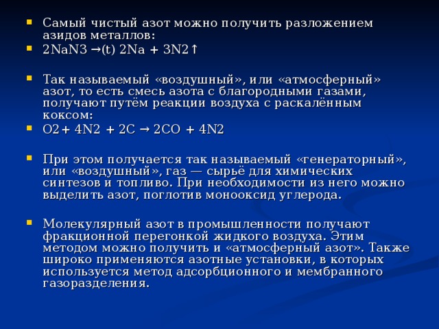 Самый чистый азот можно получить разложением азидов металлов: 2NaN3 →(t) 2Na + 3N2↑  Так называемый «воздушный», или «атмосферный» азот, то есть смесь азота с благородными газами, получают путём реакции воздуха с раскалённым коксом: O2+ 4N2 + 2C → 2CO + 4N2  При этом получается так называемый «генераторный», или «воздушный», газ — сырьё для химических синтезов и топливо. При необходимости из него можно выделить азот, поглотив монооксид углерода.  Молекулярный азот в промышленности получают фракционной перегонкой жидкого воздуха. Этим методом можно получить и «атмосферный азот». Также широко применяются азотные установки, в которых используется метод адсорбционного и мембранного газоразделения. 