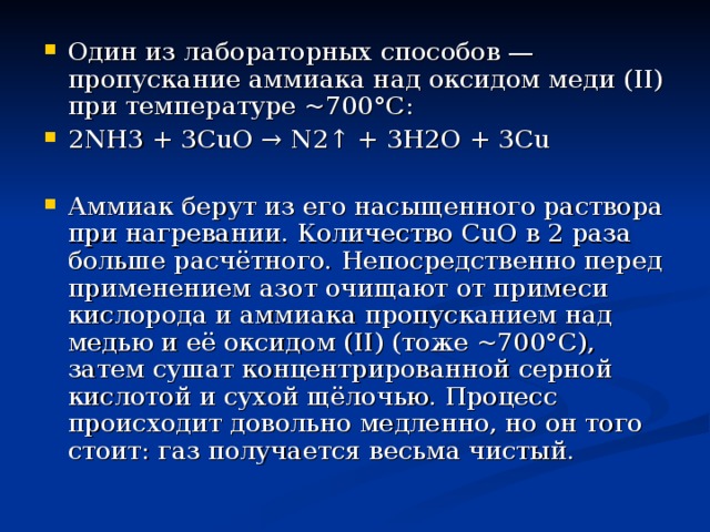 Один из лабораторных способов — пропускание аммиака над оксидом меди (II) при температуре ~700°С: 2NH3 + 3CuO → N2↑ + 3H2O + 3Cu  Аммиак берут из его насыщенного раствора при нагревании. Количество CuO в 2 раза больше расчётного. Непосредственно перед применением азот очищают от примеси кислорода и аммиака пропусканием над медью и её оксидом (II) (тоже ~700°C), затем сушат концентрированной серной кислотой и сухой щёлочью. Процесс происходит довольно медленно, но он того стоит: газ получается весьма чистый. 