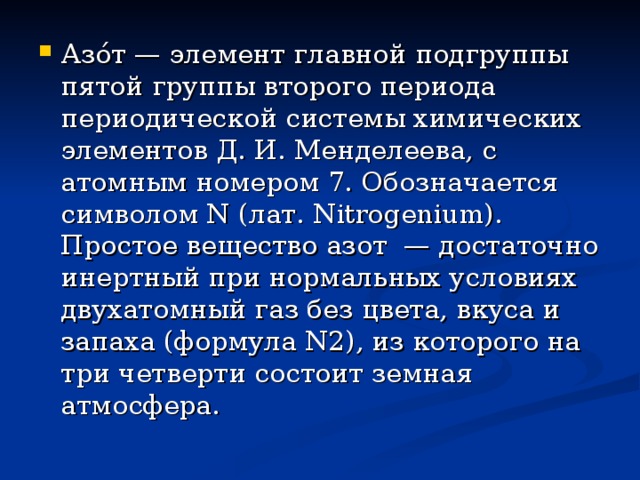 Азо́т — элемент главной подгруппы пятой группы второго периода периодической системы химических элементов Д. И. Менделеева, с атомным номером 7. Обозначается символом N (лат. Nitrogenium). Простое вещество азот — достаточно инертный при нормальных условиях двухатомный газ без цвета, вкуса и запаха (формула N2), из которого на три четверти состоит земная атмосфера. 