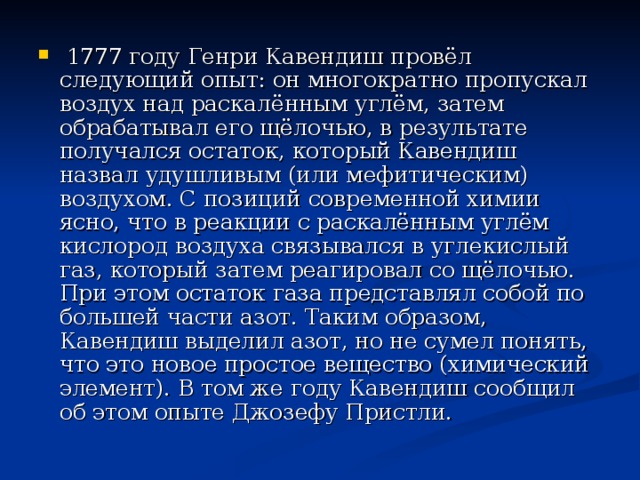  1777 году Генри Кавендиш провёл следующий опыт: он многократно пропускал воздух над раскалённым углём, затем обрабатывал его щёлочью, в результате получался остаток, который Кавендиш назвал удушливым (или мефитическим) воздухом. С позиций современной химии ясно, что в реакции с раскалённым углём кислород воздуха связывался в углекислый газ, который затем реагировал со щёлочью. При этом остаток газа представлял собой по большей части азот. Таким образом, Кавендиш выделил азот, но не сумел понять, что это новое простое вещество (химический элемент). В том же году Кавендиш сообщил об этом опыте Джозефу Пристли. 