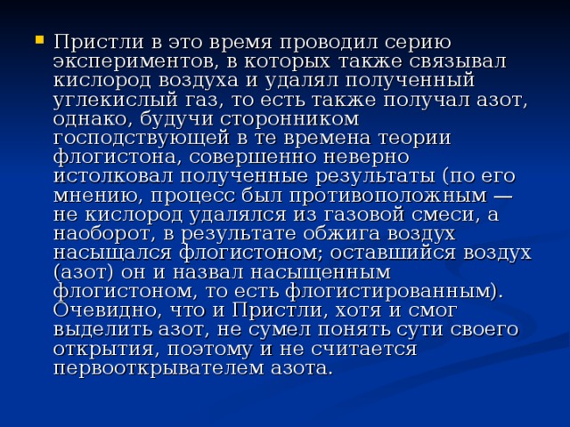 Пристли в это время проводил серию экспериментов, в которых также связывал кислород воздуха и удалял полученный углекислый газ, то есть также получал азот, однако, будучи сторонником господствующей в те времена теории флогистона, совершенно неверно истолковал полученные результаты (по его мнению, процесс был противоположным — не кислород удалялся из газовой смеси, а наоборот, в результате обжига воздух насыщался флогистоном; оставшийся воздух (азот) он и назвал насыщенным флогистоном, то есть флогистированным). Очевидно, что и Пристли, хотя и смог выделить азот, не сумел понять сути своего открытия, поэтому и не считается первооткрывателем азота. 