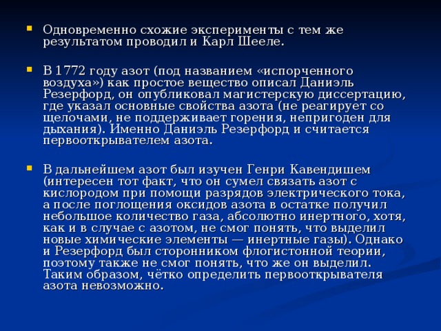 Одновременно схожие эксперименты с тем же результатом проводил и Карл Шееле.  В 1772 году азот (под названием «испорченного воздуха») как простое вещество описал Даниэль Резерфорд, он опубликовал магистерскую диссертацию, где указал основные свойства азота (не реагирует со щелочами, не поддерживает горения, непригоден для дыхания). Именно Даниэль Резерфорд и считается первооткрывателем азота.  В дальнейшем азот был изучен Генри Кавендишем (интересен тот факт, что он сумел связать азот с кислородом при помощи разрядов электрического тока, а после поглощения оксидов азота в остатке получил небольшое количество газа, абсолютно инертного, хотя, как и в случае с азотом, не смог понять, что выделил новые химические элементы — инертные газы). Однако и Резерфорд был сторонником флогистонной теории, поэтому также не смог понять, что же он выделил. Таким образом, чётко определить первооткрывателя азота невозможно. 