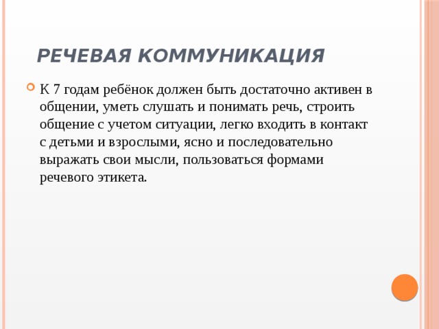   Речевая коммуникация   К 7 годам ребёнок должен быть достаточно активен в общении, уметь слушать и понимать речь, строить общение с учетом ситуации, легко входить в контакт с детьми и взрослыми, ясно и последовательно выражать свои мысли, пользоваться формами речевого этикета. 