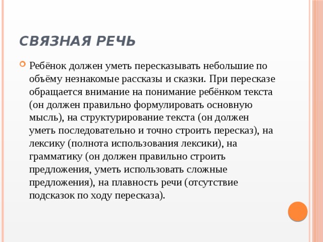 Связная речь   Ребёнок должен уметь пересказывать небольшие по объёму незнакомые рассказы и сказки. При пересказе обращается внимание на понимание ребёнком текста (он должен правильно формулировать основную мысль), на структурирование текста (он должен уметь последовательно и точно строить пересказ), на лексику (полнота использования лексики), на грамматику (он должен правильно строить предложения, уметь использовать сложные предложения), на плавность речи (отсутствие подсказок по ходу пересказа). 