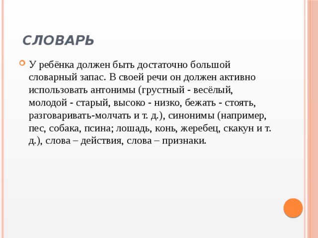  Словарь   У ребёнка должен быть достаточно большой словарный запас. В своей речи он должен активно использовать антонимы (грустный - весёлый, молодой - старый, высоко - низко, бежать - стоять, разговаривать-молчать и т. д.), синонимы (например, пес, собака, псина; лошадь, конь, жеребец, скакун и т. д.), слова – действия, слова – признаки. 