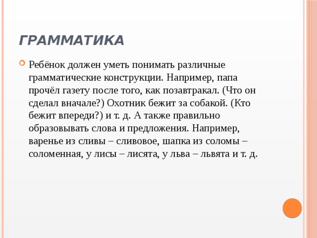 Грамматика Ребёнок должен уметь понимать различные грамматические конструкции. Например, папа прочёл газету после того, как позавтракал. (Что он сделал вначале?) Охотник бежит за собакой. (Кто бежит впереди?) и т. д. А также правильно образовывать слова и предложения. Например, варенье из сливы – сливовое, шапка из соломы – соломенная, у лисы – лисята, у льва – львята и т. д. 