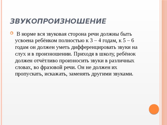 Звукопроизношение   В норме вся звуковая сторона речи должны быть усвоена ребёнком полностью к 3 – 4 годам, к 5 – 6 годам он должен уметь дифференцировать звуки на слух и в произношении. Приходя в школу, ребёнок должен отчётливо произносить звуки в различных словах, во фразовой речи. Он не должен их пропускать, искажать, заменять другими звуками. 