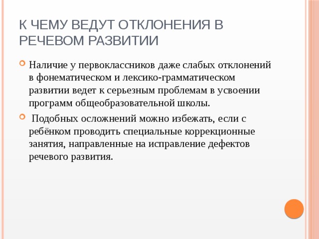 К чему ведут отклонения в речевом развитии Наличие у первоклассников даже слабых отклонений в фонематическом и лексико-грамматическом развитии ведет к серьезным проблемам в усвоении программ общеобразовательной школы.  Подобных осложнений можно избежать, если с ребёнком проводить специальные коррекционные занятия, направленные на исправление дефектов речевого развития. 