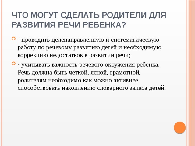Что могут сделать родители для развития речи ребенка? - проводить целенаправленную и систематическую работу по речевому развитию детей и необходимую коррекцию недостатков в развитии речи; - учитывать важность речевого окружения ребенка. Речь должна быть четкой, ясной, грамотной, родителям необходимо как можно активнее способствовать накоплению словарного запаса детей. 