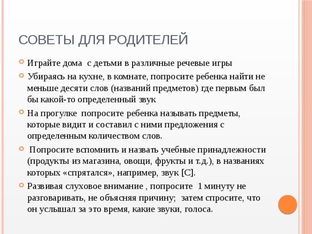 Советы для родителей Играйте дома с детьми в различные речевые игры Убираясь на кухне, в комнате, попросите ребенка найти не меньше десяти слов (названий предметов) где первым был бы какой-то определенный звук На прогулке попросите ребенка называть предметы, которые видит и составил с ними предложения с определенным количеством слов.  Попросите вспомнить и назвать учебные принадлежности (продукты из магазина, овощи, фрукты и т.д.), в названиях которых «спрятался», например, звук [С]. Развивая слуховое внимание , попросите 1 минуту не разговаривать, не объясняя причину; затем спросите, что он услышал за это время, какие звуки, голоса. 