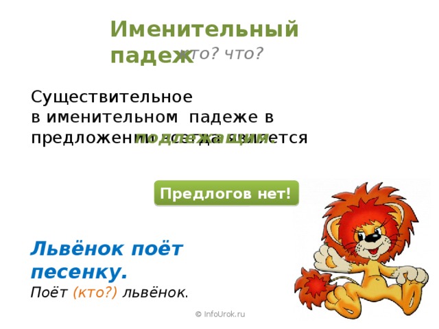 Именительный падеж кто? что? Существительное в именительном падеже в предложении всегда является подлежащим . Предлогов нет! Львёнок поёт песенку. Поёт (кто?) львёнок. © InfoUrok.ru 
