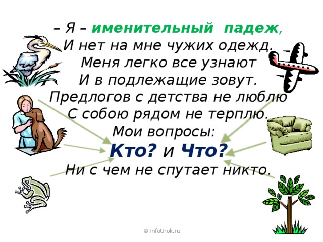 – Я – именительный падеж , И нет на мне чужих одежд. Меня легко все узнают И в подлежащие зовут. Предлогов с детства не люблю С собою рядом не терплю. Мои вопросы: Кто?  и Что? Ни с чем не спутает никто. © InfoUrok.ru 