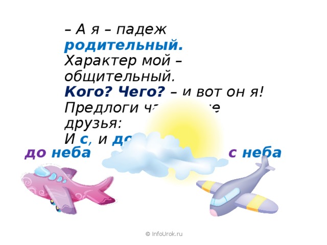 – А я – падеж родительный. Характер мой – общительный. Кого? Чего?  – и вот он я! Предлоги часто мне друзья: И с , и  до ,  и  у , и из .    с неба до неба © InfoUrok.ru 