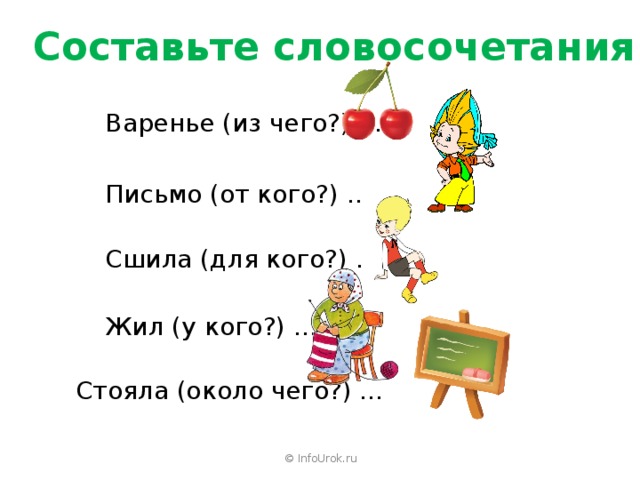 Составьте словосочетания Варенье (из чего?) … Письмо (от кого?) … Сшила (для кого?) … Жил (у кого?) … Стояла (около чего?) … © InfoUrok.ru 