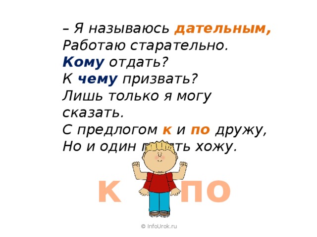 – Я называюсь  дательным, Работаю старательно. Кому отдать?  К  чему  призвать? Лишь только я могу сказать. С предлогом  к  и  по  дружу, Но и один гулять хожу.  к по © InfoUrok.ru 