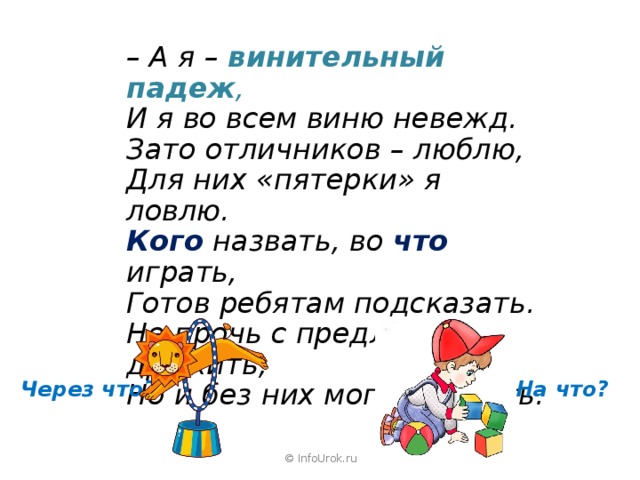 – А я – винительный падеж , И я во всем виню невежд. Зато отличников – люблю, Для них «пятерки» я ловлю. Кого  назвать, во что  играть, Готов ребятам подсказать. Не прочь с предлогами дружить, Но и без них могу прожить.  Через что? На что? © InfoUrok.ru 