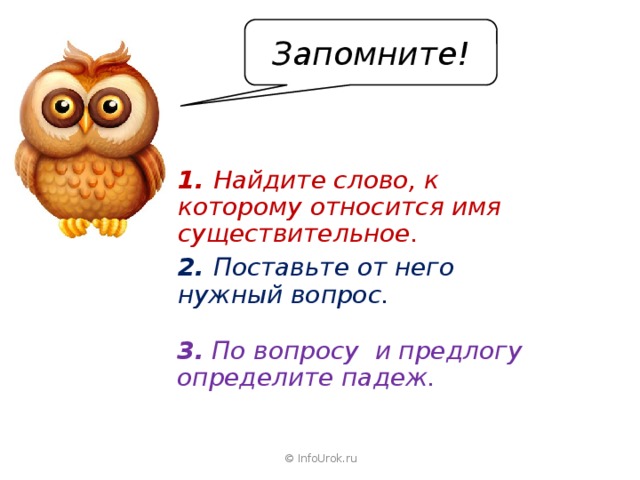 Запомните! 1. Найдите слово, к которому относится имя существительное. 2. Поставьте от него нужный вопрос. 3.  По вопросу и предлогу определите падеж. © InfoUrok.ru 