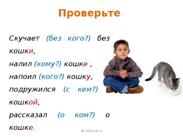 Проверьте Скучает (без кого?) без кошк и , налил (кому?) кошк е , напоил (кого?) кошк у , подружился (с кем?) с кошк ой , рассказал (о ком?) о кошк е. © InfoUrok.ru 