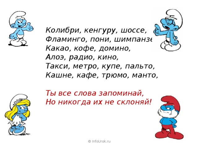 Колибри, кенгуру, шоссе, Фламинго, пони, шимпанзе, Какао, кофе, домино, Алоэ, радио, кино, Такси, метро, купе, пальто, Кашне, кафе, трюмо, манто, Ты все слова запоминай, Но никогда их не склоняй! © InfoUrok.ru 