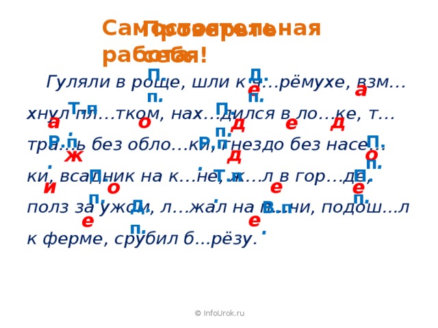 Самостоятельная работа Проверьте себя! П.п . Д.п .  Гуляли в роще, шли к ч…рёмухе, взм…хнул пл…тком, нах…дился в ло…ке, т…тра…ь без обло…ки, гнездо без насе…ки, всадник на к…не, ж…л в гор…де, полз за ужом, л…жал на п…чи, подош...л к ферме, срубил б...рёзу. е а Т.п . П.п . а о д д е П.п . Р.п . Р.п . д о ж Т.п . П.п . П.п . и е о е Д.п . В.п . е е © InfoUrok.ru 