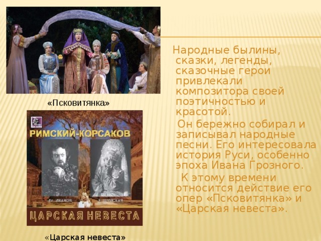  Народные былины, сказки, легенды, сказочные герои привлекали композитора своей поэтичностью и красотой.  Он бережно собирал и записывал народные песни. Его интересовала история Руси, особенно эпоха Ивана Грозного.  К этому времени относится действие его опер «Псковитянка» и «Царская невеста». «Псковитянка» «Царская невеста » 